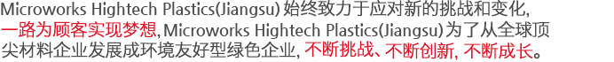 Microworks Hightech Plastics(Jiangsu)始终致力于应对新的挑战和变化，一路为顾客实现梦想，Microworks为了从全球顶尖材料企业发展成环境友好型绿色企业，不断挑战、不断创新，不断成长。